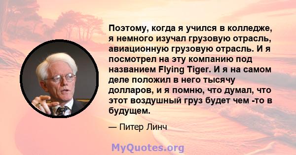 Поэтому, когда я учился в колледже, я немного изучал грузовую отрасль, авиационную грузовую отрасль. И я посмотрел на эту компанию под названием Flying Tiger. И я на самом деле положил в него тысячу долларов, и я помню, 