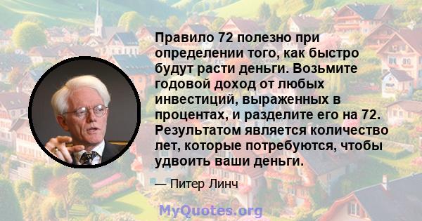 Правило 72 полезно при определении того, как быстро будут расти деньги. Возьмите годовой доход от любых инвестиций, выраженных в процентах, и разделите его на 72. Результатом является количество лет, которые