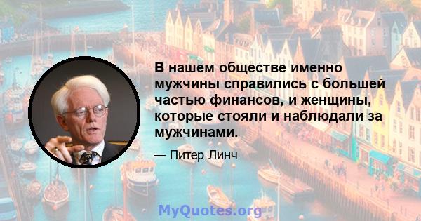 В нашем обществе именно мужчины справились с большей частью финансов, и женщины, которые стояли и наблюдали за мужчинами.