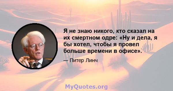 Я не знаю никого, кто сказал на их смертном одре: «Ну и дела, я бы хотел, чтобы я провел больше времени в офисе».