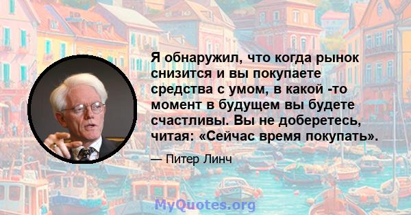 Я обнаружил, что когда рынок снизится и вы покупаете средства с умом, в какой -то момент в будущем вы будете счастливы. Вы не доберетесь, читая: «Сейчас время покупать».