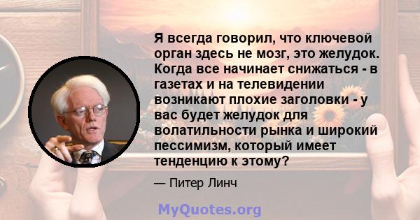 Я всегда говорил, что ключевой орган здесь не мозг, это желудок. Когда все начинает снижаться - в газетах и ​​на телевидении возникают плохие заголовки - у вас будет желудок для волатильности рынка и широкий пессимизм,