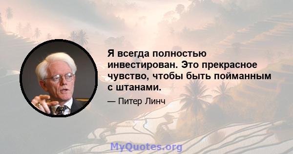 Я всегда полностью инвестирован. Это прекрасное чувство, чтобы быть пойманным с штанами.