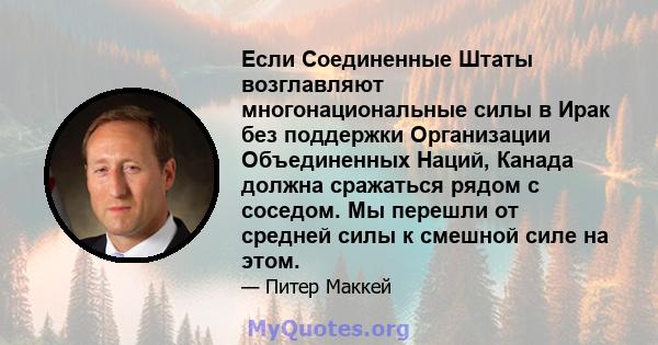 Если Соединенные Штаты возглавляют многонациональные силы в Ирак без поддержки Организации Объединенных Наций, Канада должна сражаться рядом с соседом. Мы перешли от средней силы к смешной силе на этом.