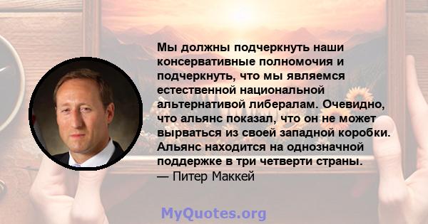 Мы должны подчеркнуть наши консервативные полномочия и подчеркнуть, что мы являемся естественной национальной альтернативой либералам. Очевидно, что альянс показал, что он не может вырваться из своей западной коробки.