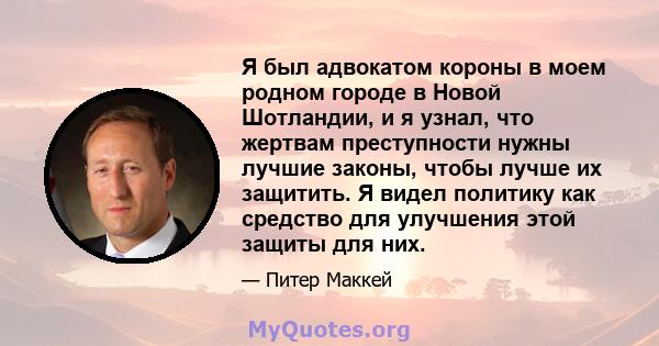 Я был адвокатом короны в моем родном городе в Новой Шотландии, и я узнал, что жертвам преступности нужны лучшие законы, чтобы лучше их защитить. Я видел политику как средство для улучшения этой защиты для них.