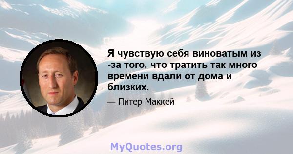 Я чувствую себя виноватым из -за того, что тратить так много времени вдали от дома и близких.