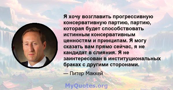 Я хочу возглавить прогрессивную консервативную партию, партию, которая будет способствовать истинным консервативным ценностям и принципам. Я могу сказать вам прямо сейчас, я не кандидат в слияния. Я не заинтересован в