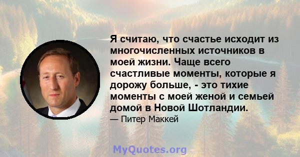 Я считаю, что счастье исходит из многочисленных источников в моей жизни. Чаще всего счастливые моменты, которые я дорожу больше, - это тихие моменты с моей женой и семьей домой в Новой Шотландии.