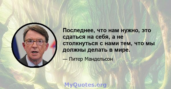 Последнее, что нам нужно, это сдаться на себя, а не столкнуться с нами тем, что мы должны делать в мире.