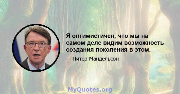 Я оптимистичен, что мы на самом деле видим возможность создания поколения в этом.