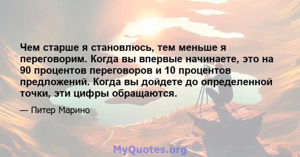 Чем старше я становлюсь, тем меньше я переговорим. Когда вы впервые начинаете, это на 90 процентов переговоров и 10 процентов предложений. Когда вы дойдете до определенной точки, эти цифры обращаются.