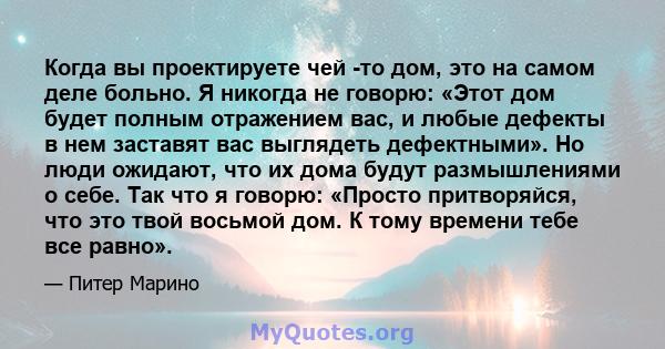 Когда вы проектируете чей -то дом, это на самом деле больно. Я никогда не говорю: «Этот дом будет полным отражением вас, и любые дефекты в нем заставят вас выглядеть дефектными». Но люди ожидают, что их дома будут