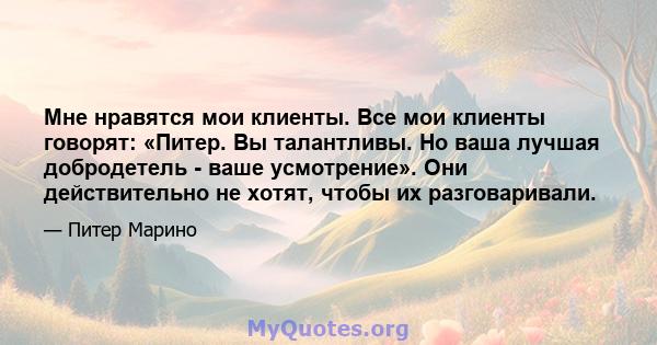 Мне нравятся мои клиенты. Все мои клиенты говорят: «Питер. Вы талантливы. Но ваша лучшая добродетель - ваше усмотрение». Они действительно не хотят, чтобы их разговаривали.