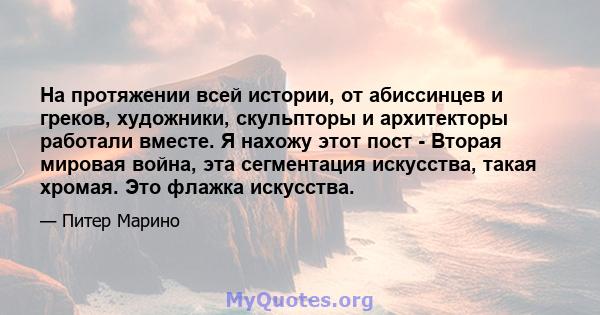 На протяжении всей истории, от абиссинцев и греков, художники, скульпторы и архитекторы работали вместе. Я нахожу этот пост - Вторая мировая война, эта сегментация искусства, такая хромая. Это флажка искусства.