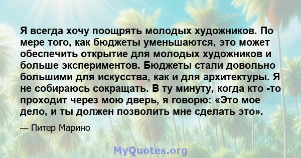 Я всегда хочу поощрять молодых художников. По мере того, как бюджеты уменьшаются, это может обеспечить открытие для молодых художников и больше экспериментов. Бюджеты стали довольно большими для искусства, как и для