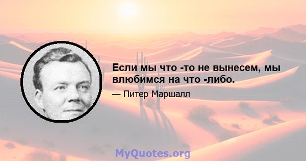 Если мы что -то не вынесем, мы влюбимся на что -либо.