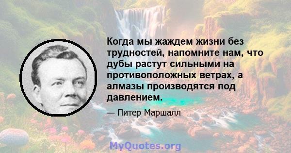 Когда мы жаждем жизни без трудностей, напомните нам, что дубы растут сильными на противоположных ветрах, а алмазы производятся под давлением.