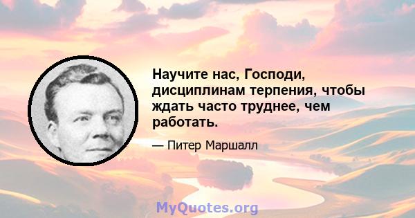 Научите нас, Господи, дисциплинам терпения, чтобы ждать часто труднее, чем работать.