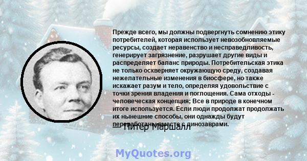 Прежде всего, мы должны подвергнуть сомнению этику потребителей, которая использует невозобновляемые ресурсы, создает неравенство и несправедливость, генерирует загрязнение, разрушает другие виды и распределяет баланс