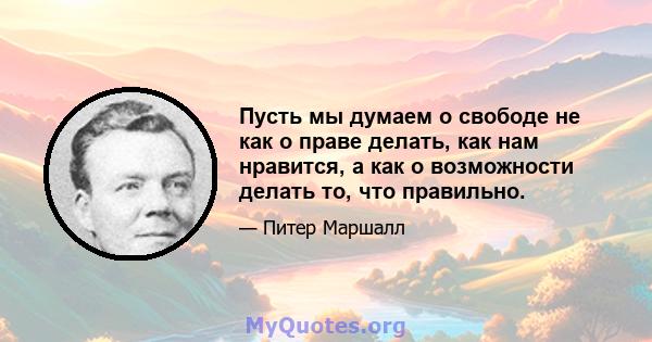 Пусть мы думаем о свободе не как о праве делать, как нам нравится, а как о возможности делать то, что правильно.