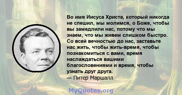 Во имя Иисуса Христа, который никогда не спешил, мы молимся, о Боже, чтобы вы замедлили нас, потому что мы знаем, что мы живем слишком быстро. Со всей вечностью до нас, заставьте нас жить, чтобы жить-время, чтобы