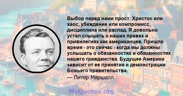 Выбор перед нами прост: Христос или хаос, убеждение или компромисс, дисциплина или распад. Я довольно устал слышать о наших правах и привилегиях как американцев. Пришло время - это сейчас - когда мы должны услышать о