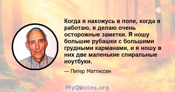 Когда я нахожусь в поле, когда я работаю, я делаю очень осторожные заметки. Я ношу большие рубашки с большими грудными карманами, и я ношу в них две маленькие спиральные ноутбуки.