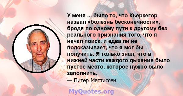 У меня ... было то, что Кьеркегор назвал «болезнь бесконечности», бродя по одному пути к другому без реального признания того, что я начал поиск, и едва ли не подсказывает, что я мог бы получить. Я только знал, что в