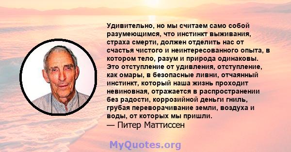 Удивительно, но мы считаем само собой разумеющимся, что инстинкт выживания, страха смерти, должен отделить нас от счастья чистого и неинтересованного опыта, в котором тело, разум и природа одинаковы. Это отступление от