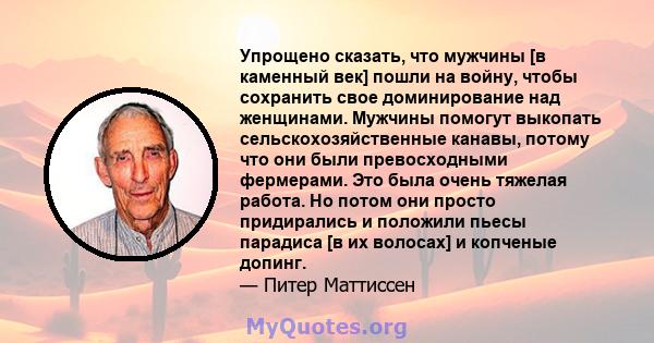 Упрощено сказать, что мужчины [в каменный век] пошли на войну, чтобы сохранить свое доминирование над женщинами. Мужчины помогут выкопать сельскохозяйственные канавы, потому что они были превосходными фермерами. Это