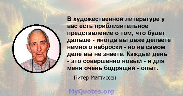 В художественной литературе у вас есть приблизительное представление о том, что будет дальше - иногда вы даже делаете немного наброски - но на самом деле вы не знаете. Каждый день - это совершенно новый - и для меня