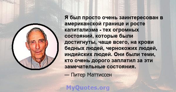 Я был просто очень заинтересован в американской границе и росте капитализма - тех огромных состояний, которые были достигнуты, чаще всего, на крови бедных людей, чернокожих людей, индийских людей. Они были теми, кто