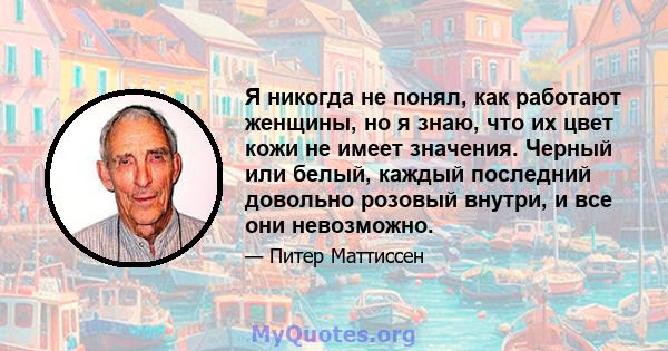 Я никогда не понял, как работают женщины, но я знаю, что их цвет кожи не имеет значения. Черный или белый, каждый последний довольно розовый внутри, и все они невозможно.