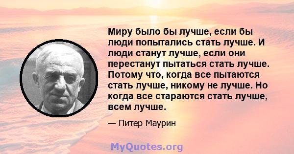 Миру было бы лучше, если бы люди попытались стать лучше. И люди станут лучше, если они перестанут пытаться стать лучше. Потому что, когда все пытаются стать лучше, никому не лучше. Но когда все стараются стать лучше,