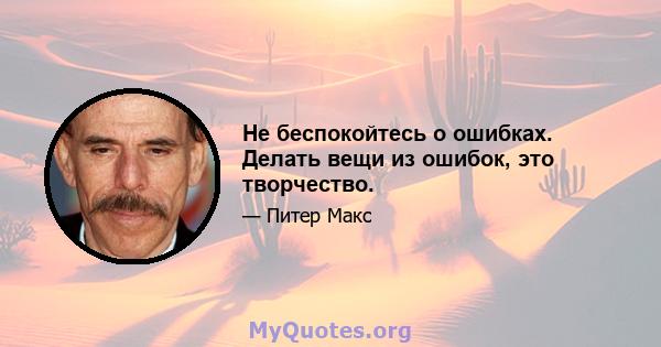 Не беспокойтесь о ошибках. Делать вещи из ошибок, это творчество.