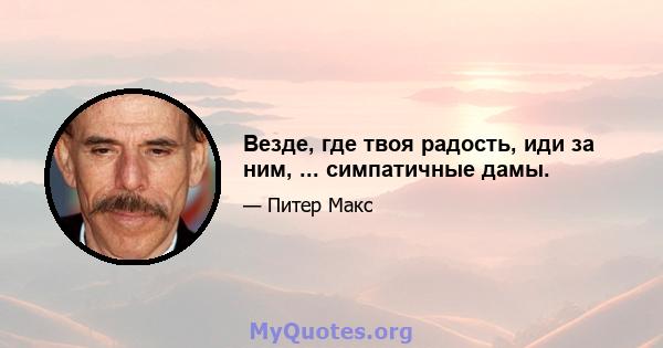 Везде, где твоя радость, иди за ним, ... симпатичные дамы.