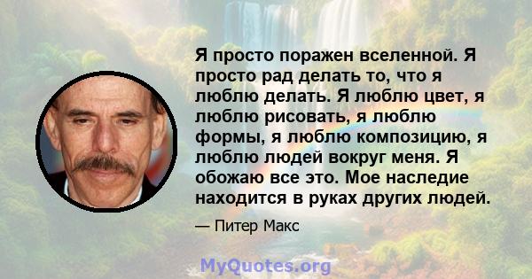 Я просто поражен вселенной. Я просто рад делать то, что я люблю делать. Я люблю цвет, я люблю рисовать, я люблю формы, я люблю композицию, я люблю людей вокруг меня. Я обожаю все это. Мое наследие находится в руках