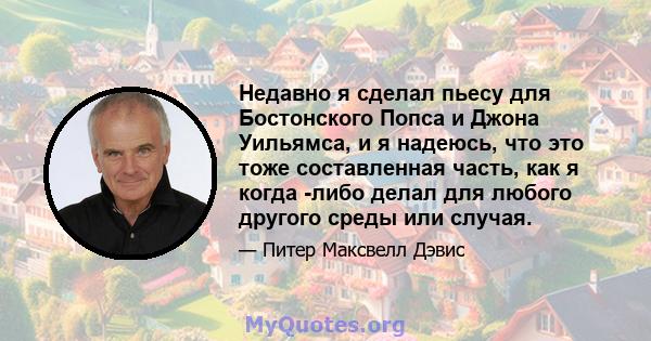 Недавно я сделал пьесу для Бостонского Попса и Джона Уильямса, и я надеюсь, что это тоже составленная часть, как я когда -либо делал для любого другого среды или случая.