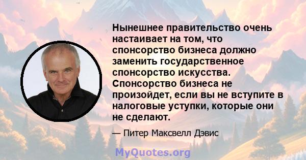 Нынешнее правительство очень настаивает на том, что спонсорство бизнеса должно заменить государственное спонсорство искусства. Спонсорство бизнеса не произойдет, если вы не вступите в налоговые уступки, которые они не