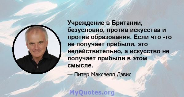 Учреждение в Британии, безусловно, против искусства и против образования. Если что -то не получает прибыли, это недействительно, а искусство не получает прибыли в этом смысле.