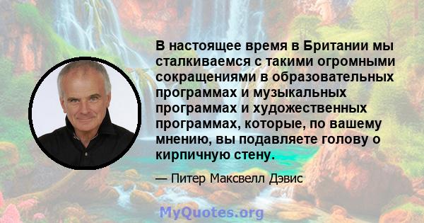 В настоящее время в Британии мы сталкиваемся с такими огромными сокращениями в образовательных программах и музыкальных программах и художественных программах, которые, по вашему мнению, вы подавляете голову о кирпичную 