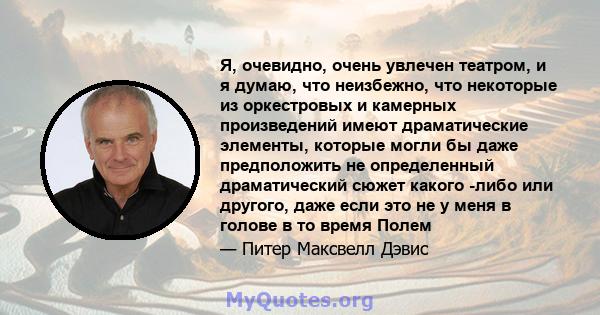 Я, очевидно, очень увлечен театром, и я думаю, что неизбежно, что некоторые из оркестровых и камерных произведений имеют драматические элементы, которые могли бы даже предположить не определенный драматический сюжет