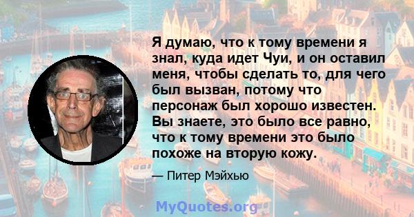 Я думаю, что к тому времени я знал, куда идет Чуи, и он оставил меня, чтобы сделать то, для чего был вызван, потому что персонаж был хорошо известен. Вы знаете, это было все равно, что к тому времени это было похоже на