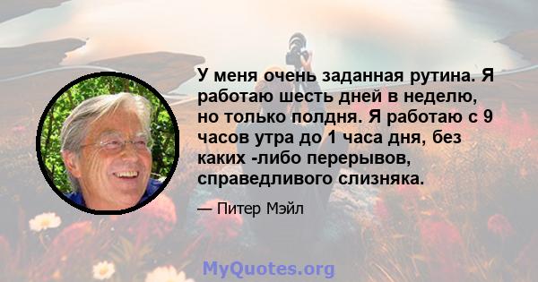 У меня очень заданная рутина. Я работаю шесть дней в неделю, но только полдня. Я работаю с 9 часов утра до 1 часа дня, без каких -либо перерывов, справедливого слизняка.