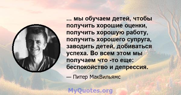 ... мы обучаем детей, чтобы получить хорошие оценки, получить хорошую работу, получить хорошего супруга, заводить детей, добиваться успеха. Во всем этом мы получаем что -то еще: беспокойство и депрессия.