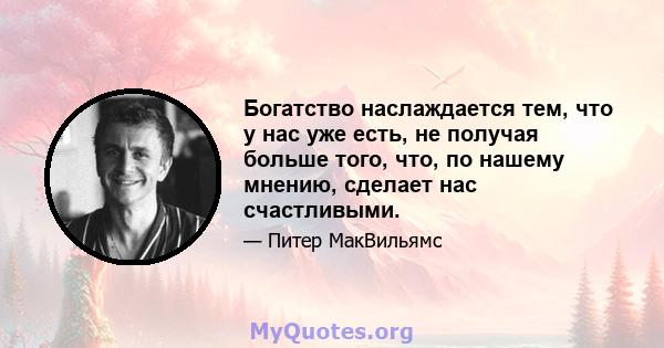 Богатство наслаждается тем, что у нас уже есть, не получая больше того, что, по нашему мнению, сделает нас счастливыми.