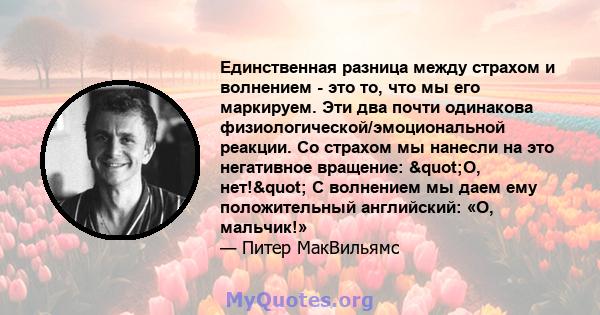 Единственная разница между страхом и волнением - это то, что мы его маркируем. Эти два почти одинакова физиологической/эмоциональной реакции. Со страхом мы нанесли на это негативное вращение: "О, нет!" С