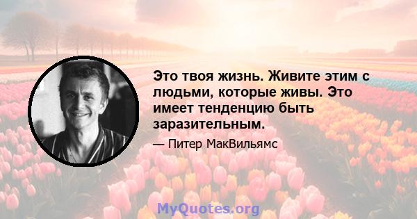 Это твоя жизнь. Живите этим с людьми, которые живы. Это имеет тенденцию быть заразительным.