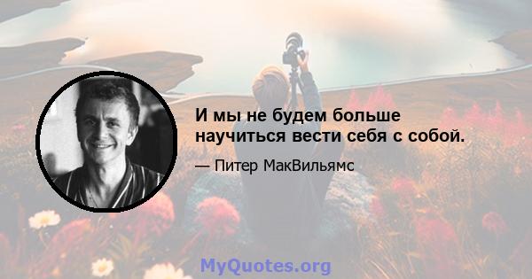 И мы не будем больше научиться вести себя с собой.